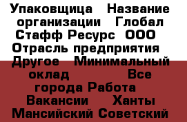 Упаковщица › Название организации ­ Глобал Стафф Ресурс, ООО › Отрасль предприятия ­ Другое › Минимальный оклад ­ 35 000 - Все города Работа » Вакансии   . Ханты-Мансийский,Советский г.